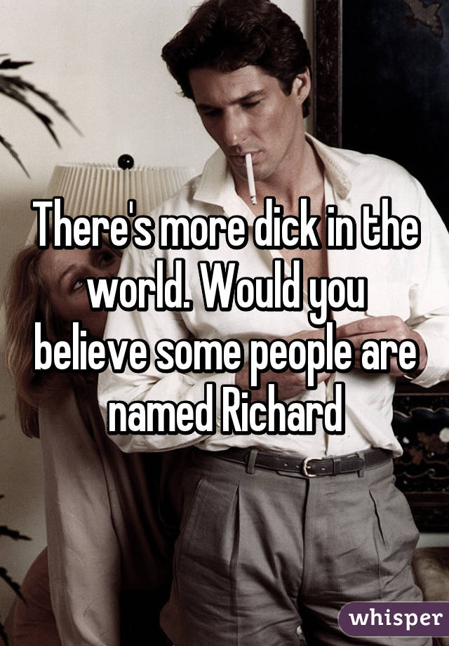 There's more dick in the world. Would you believe some people are named Richard