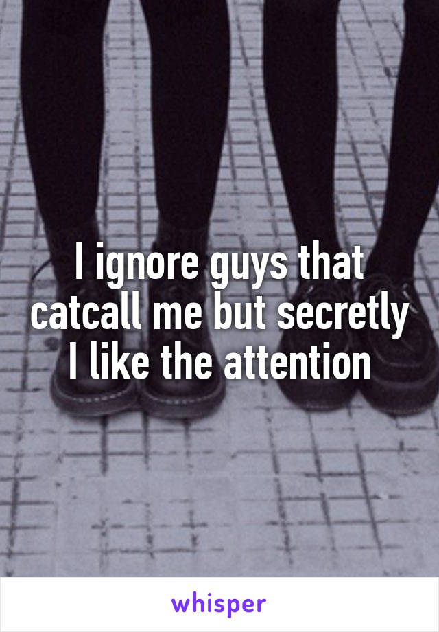 I ignore guys that catcall me but secretly I like the attention