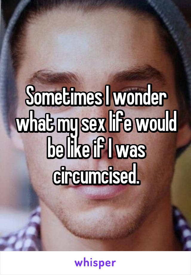 Sometimes I wonder what my sex life would be like if I was circumcised.