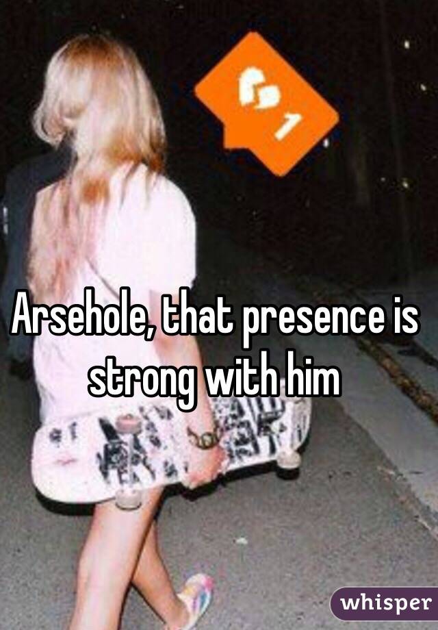 Arsehole, that presence is strong with him