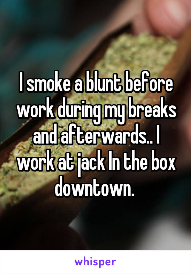 I smoke a blunt before work during my breaks and afterwards.. I work at jack In the box downtown. 