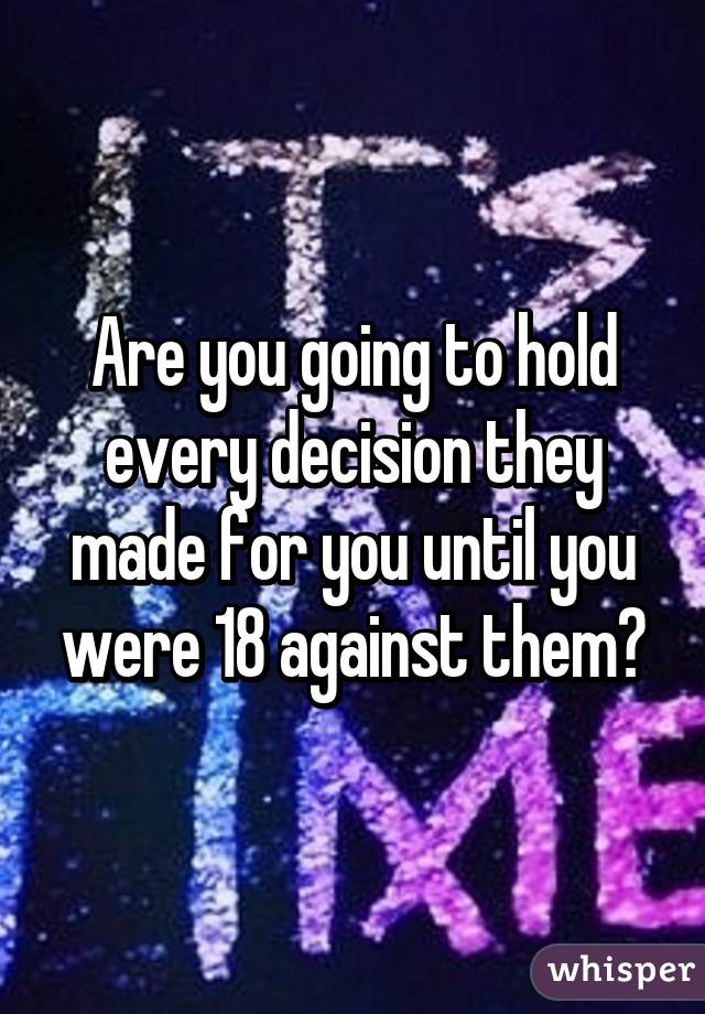 Are you going to hold every decision they made for you until you were 18 against them?