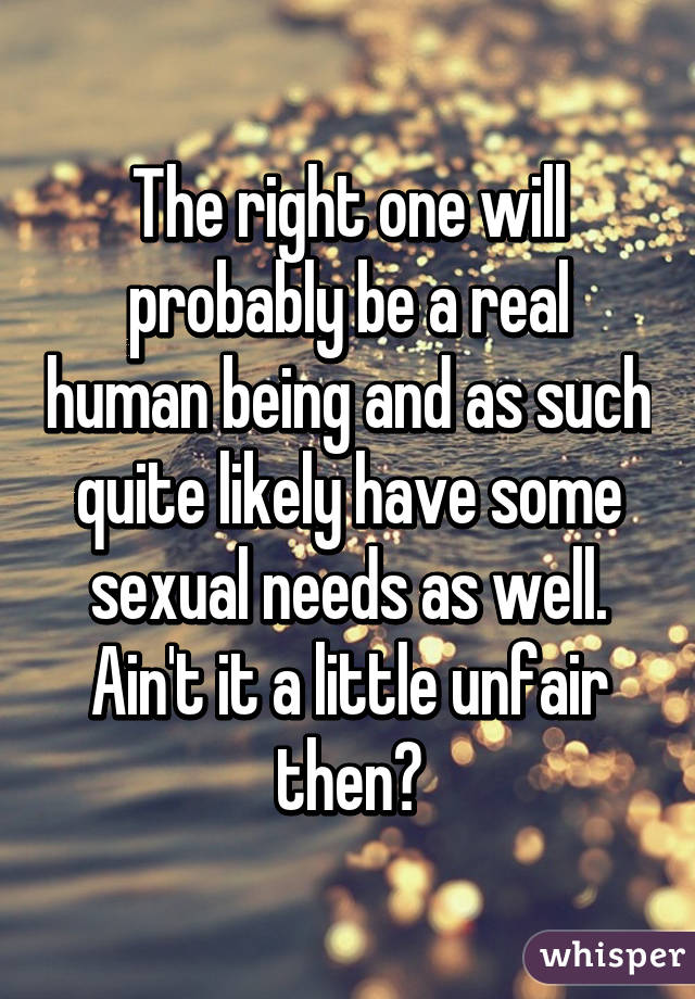 The right one will probably be a real human being and as such quite likely have some sexual needs as well. Ain't it a little unfair then?