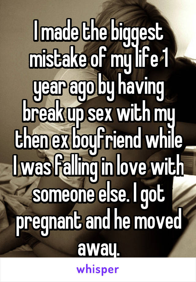 I made the biggest mistake of my life 1 year ago by having break up sex with my then ex boyfriend while I was falling in love with someone else. I got pregnant and he moved away.