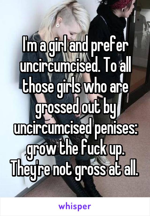 I'm a girl and prefer uncircumcised. To all those girls who are grossed out by uncircumcised penises: grow the fuck up. They're not gross at all. 