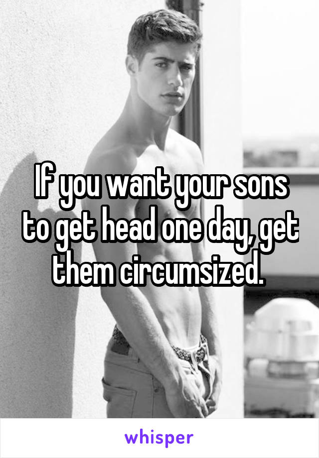  If you want your sons to get head one day, get them circumsized. 