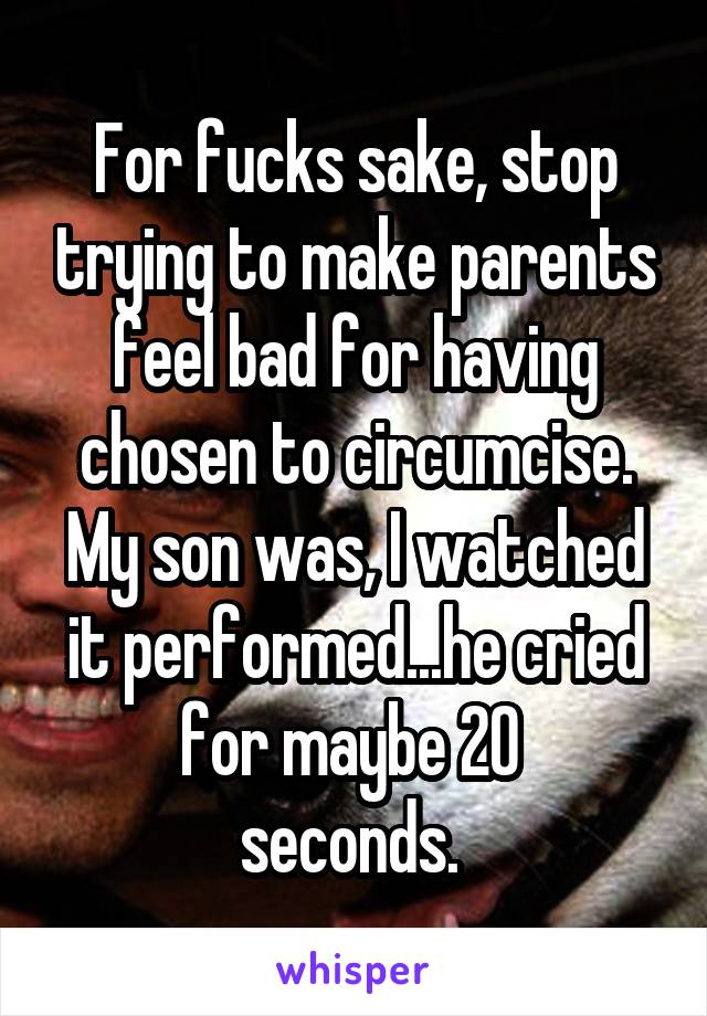 For fucks sake, stop trying to make parents feel bad for having chosen to circumcise. My son was, I watched it performed...he cried for maybe 20 
seconds. 