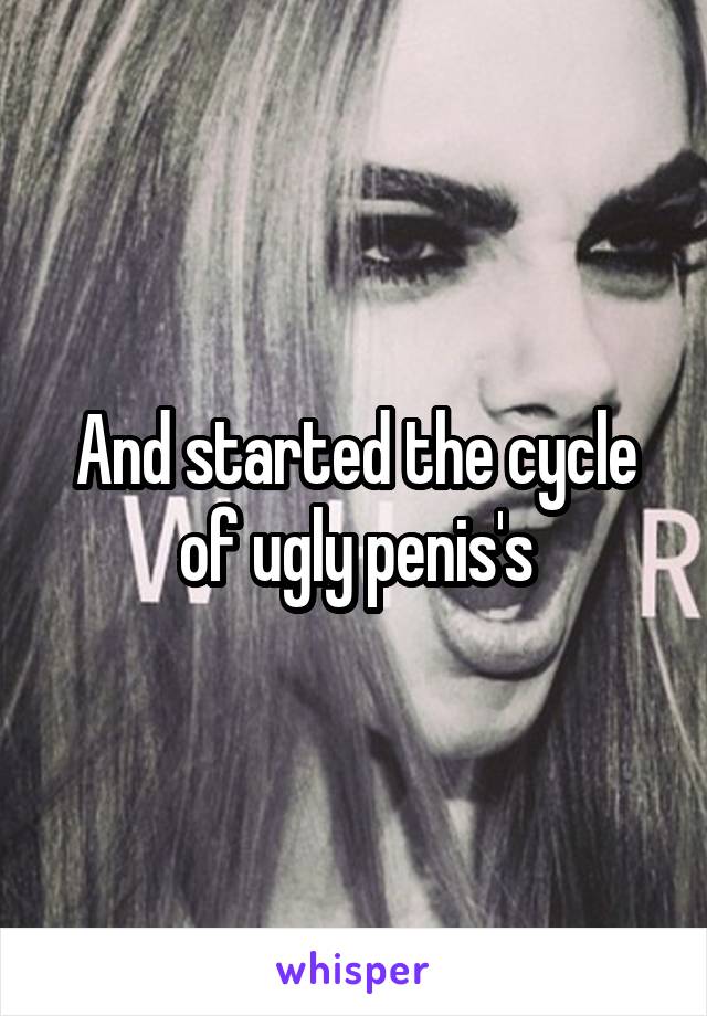 And started the cycle of ugly penis's