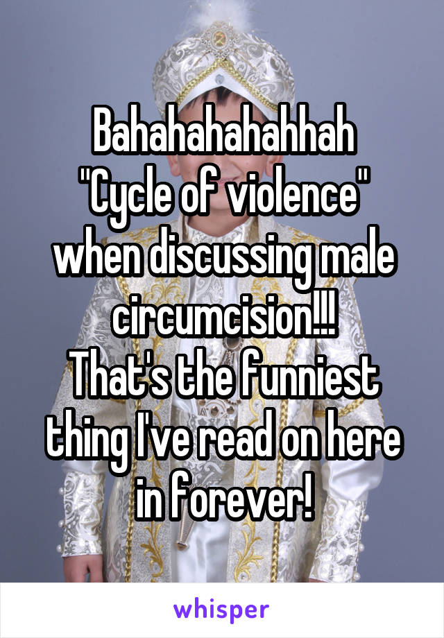 Bahahahahahhah
"Cycle of violence" when discussing male circumcision!!!
That's the funniest thing I've read on here in forever!