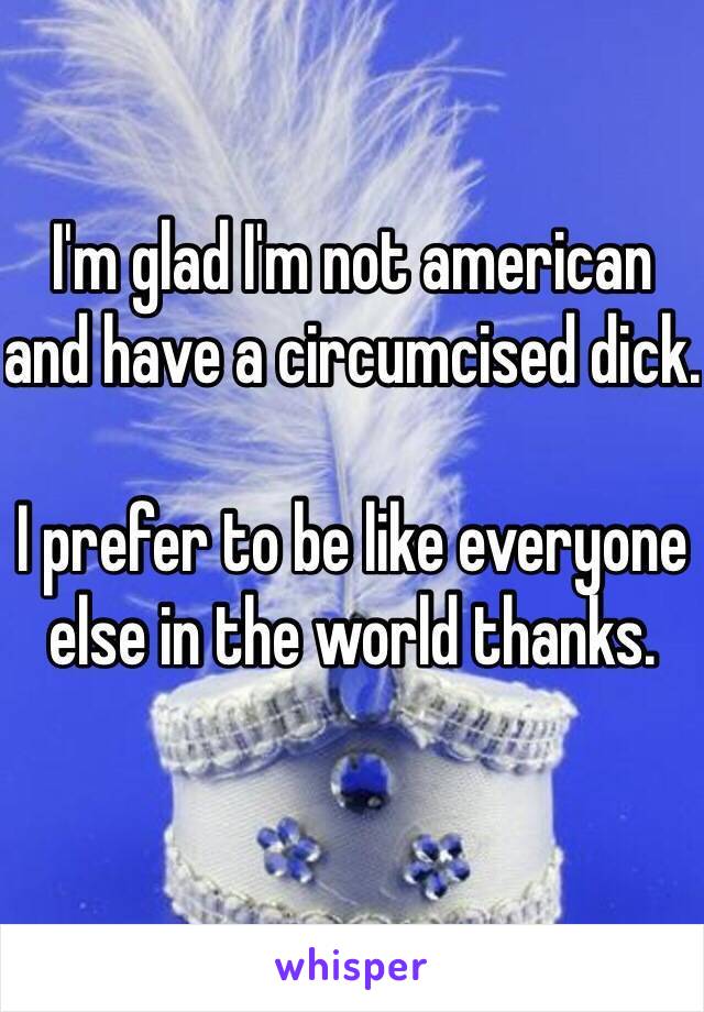 I'm glad I'm not american and have a circumcised dick. 

I prefer to be like everyone else in the world thanks. 