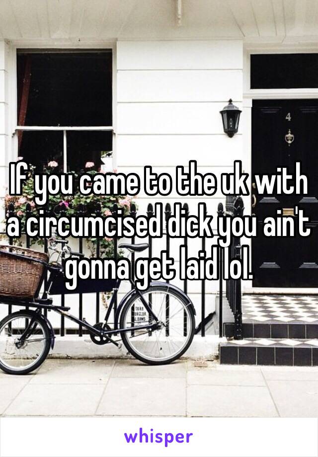 If you came to the uk with a circumcised dick you ain't gonna get laid lol. 