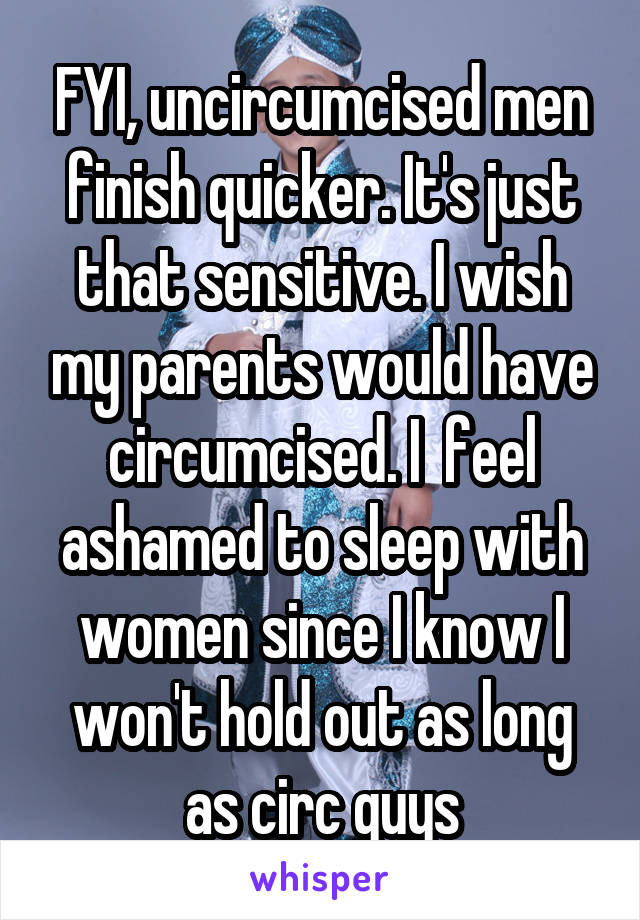 FYI, uncircumcised men finish quicker. It's just that sensitive. I wish my parents would have circumcised. I  feel ashamed to sleep with women since I know I won't hold out as long as circ guys