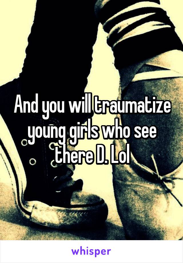 And you will traumatize young girls who see there D. Lol