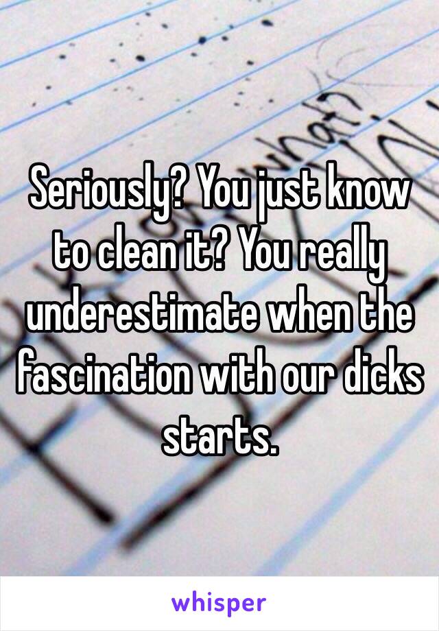 Seriously? You just know to clean it? You really underestimate when the fascination with our dicks starts.