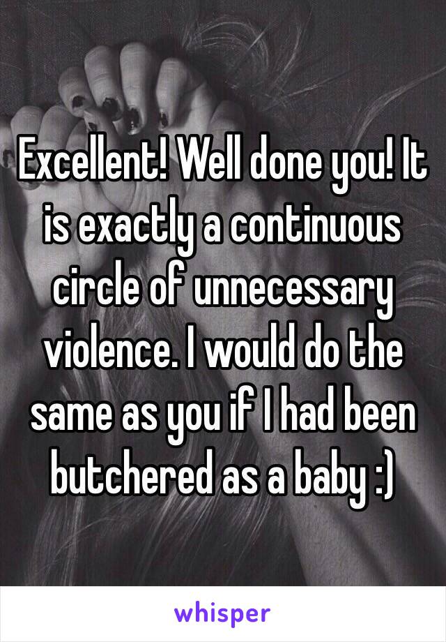 Excellent! Well done you! It is exactly a continuous circle of unnecessary violence. I would do the same as you if I had been butchered as a baby :)