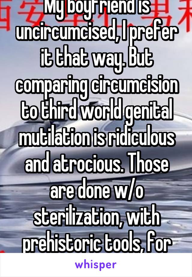 My boyfriend is uncircumcised, I prefer it that way. But comparing circumcision to third world genital mutilation is ridiculous and atrocious. Those are done w/o sterilization, with prehistoric tools, for no reason at all