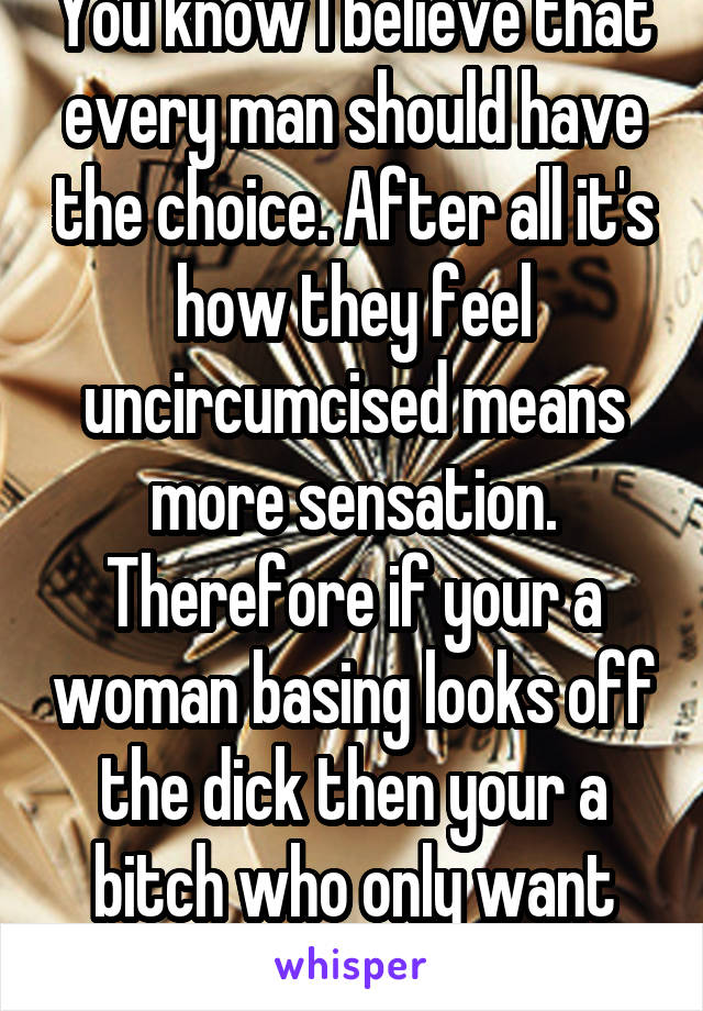 You know I believe that every man should have the choice. After all it's how they feel uncircumcised means more sensation. Therefore if your a woman basing looks off the dick then your a bitch who only want pleasure for herself 