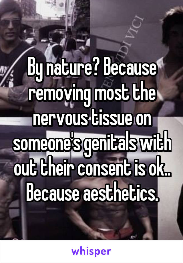 By nature? Because removing most the nervous tissue on someone's genitals with out their consent is ok.. Because aesthetics.