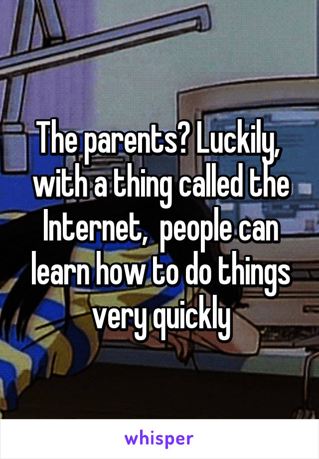 The parents? Luckily,  with a thing called the Internet,  people can learn how to do things very quickly