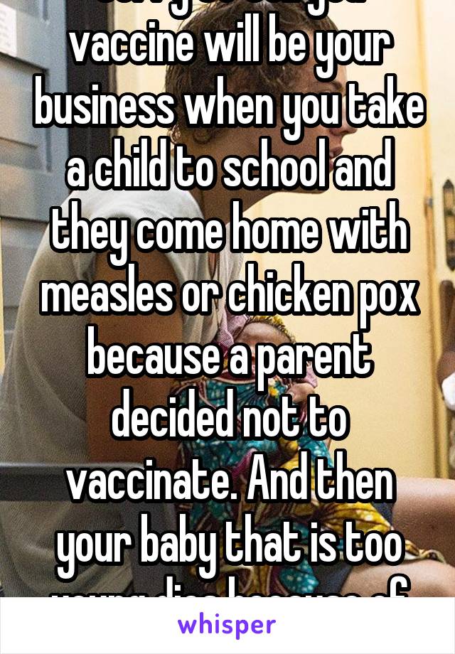 Sorry to tell you vaccine will be your business when you take a child to school and they come home with measles or chicken pox because a parent decided not to vaccinate. And then your baby that is too young dies because of it. 