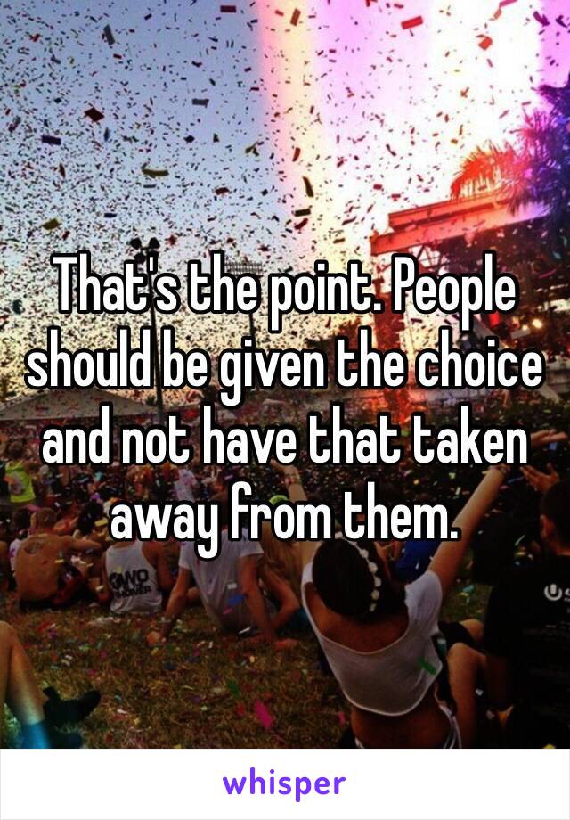 That's the point. People should be given the choice and not have that taken away from them. 