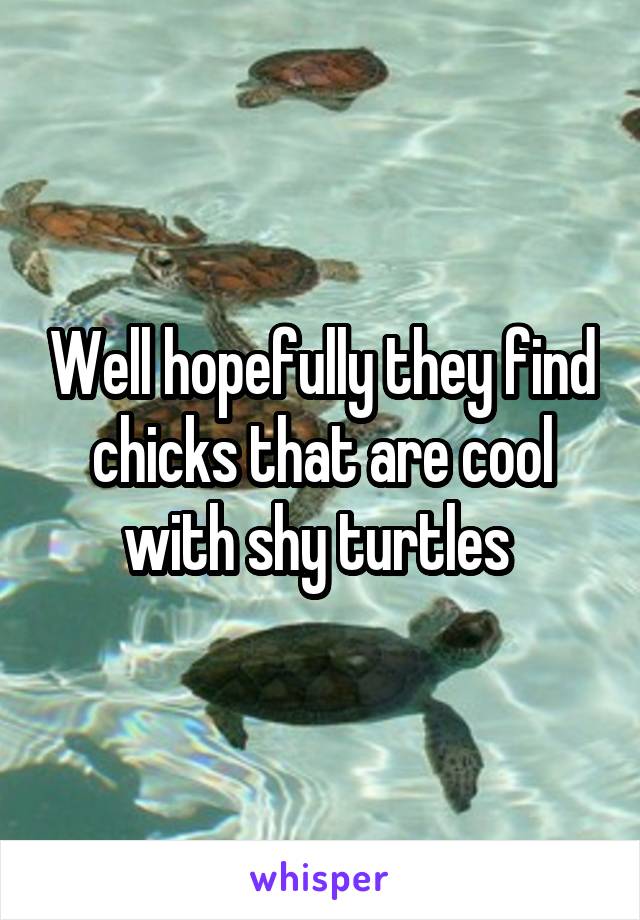 Well hopefully they find chicks that are cool with shy turtles 