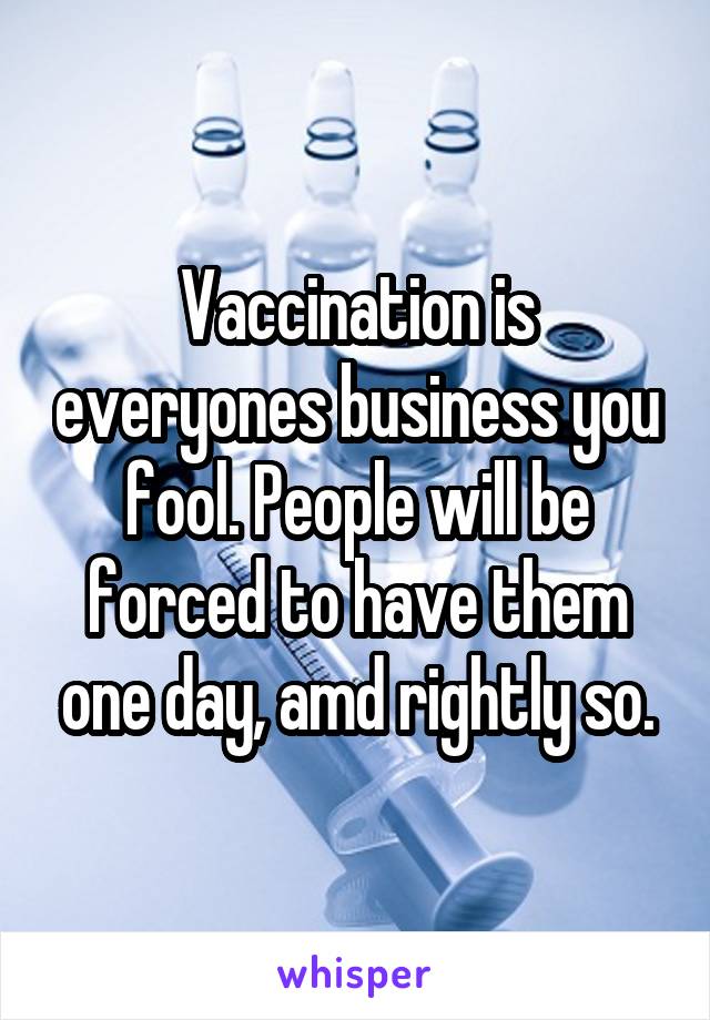 Vaccination is everyones business you fool. People will be forced to have them one day, amd rightly so.