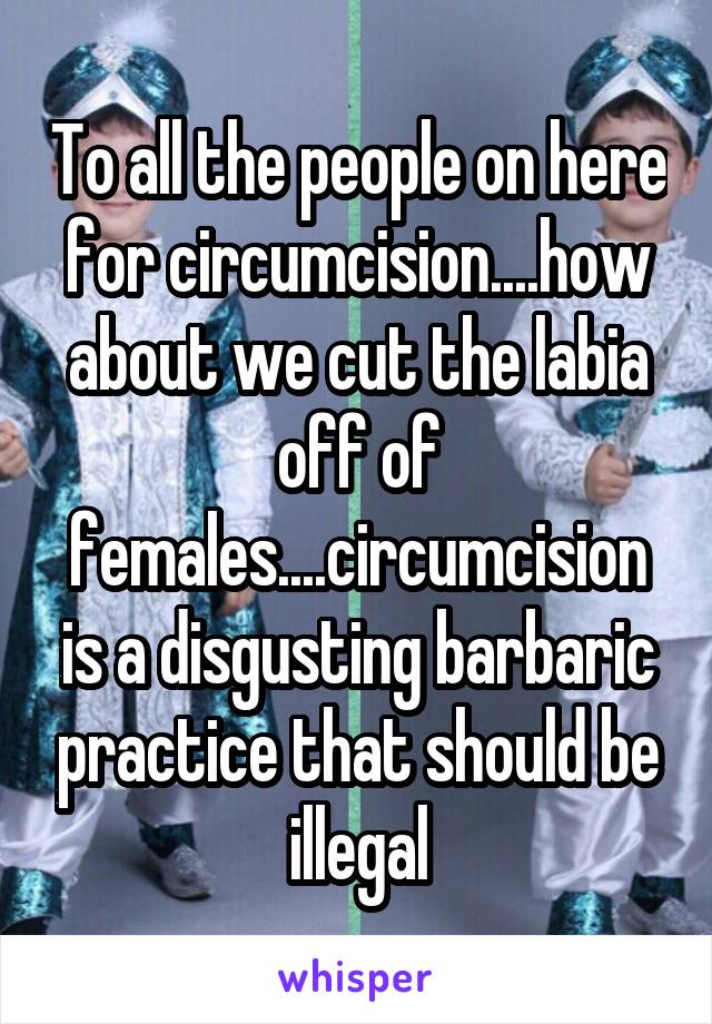 To all the people on here for circumcision....how about we cut the labia off of females....circumcision is a disgusting barbaric practice that should be illegal