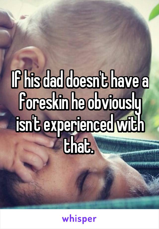 If his dad doesn't have a foreskin he obviously isn't experienced with that. 