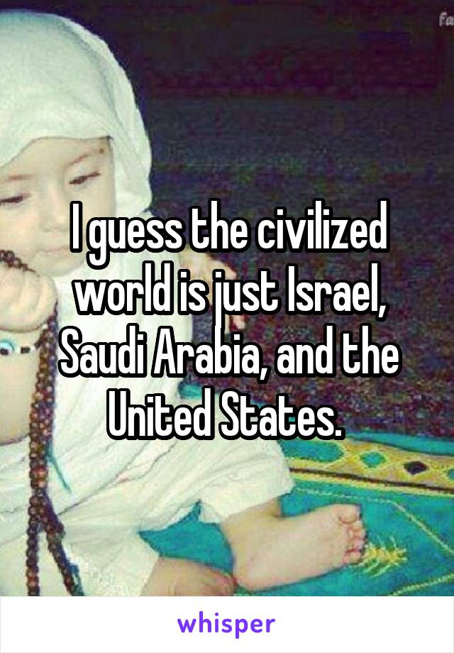 I guess the civilized world is just Israel, Saudi Arabia, and the United States. 