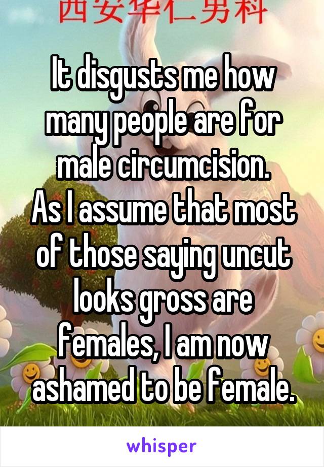 It disgusts me how many people are for male circumcision.
As I assume that most of those saying uncut looks gross are females, I am now ashamed to be female.