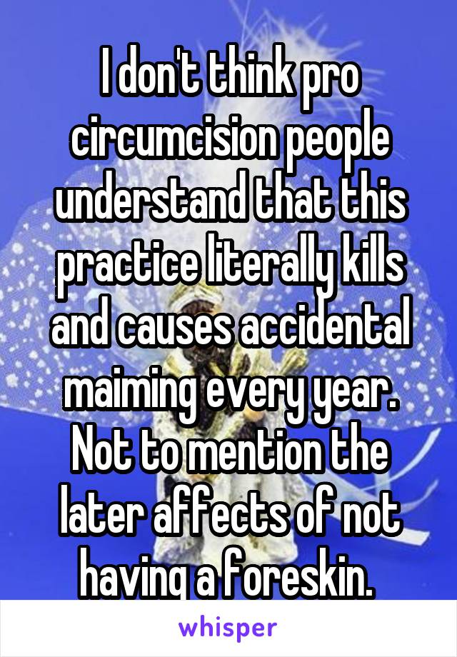 I don't think pro circumcision people understand that this practice literally kills and causes accidental maiming every year. Not to mention the later affects of not having a foreskin. 