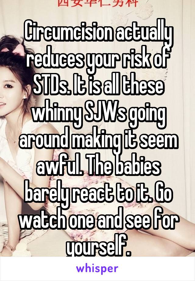 Circumcision actually reduces your risk of STDs. It is all these whinny SJWs going around making it seem awful. The babies barely react to it. Go watch one and see for yourself.