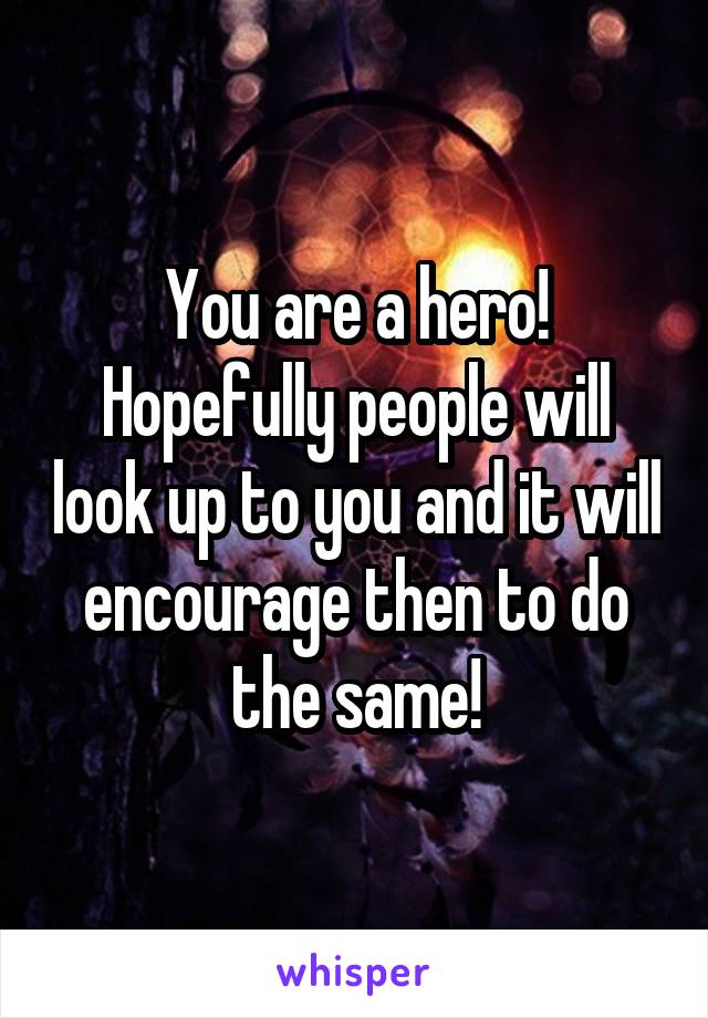 You are a hero! Hopefully people will look up to you and it will encourage then to do the same!