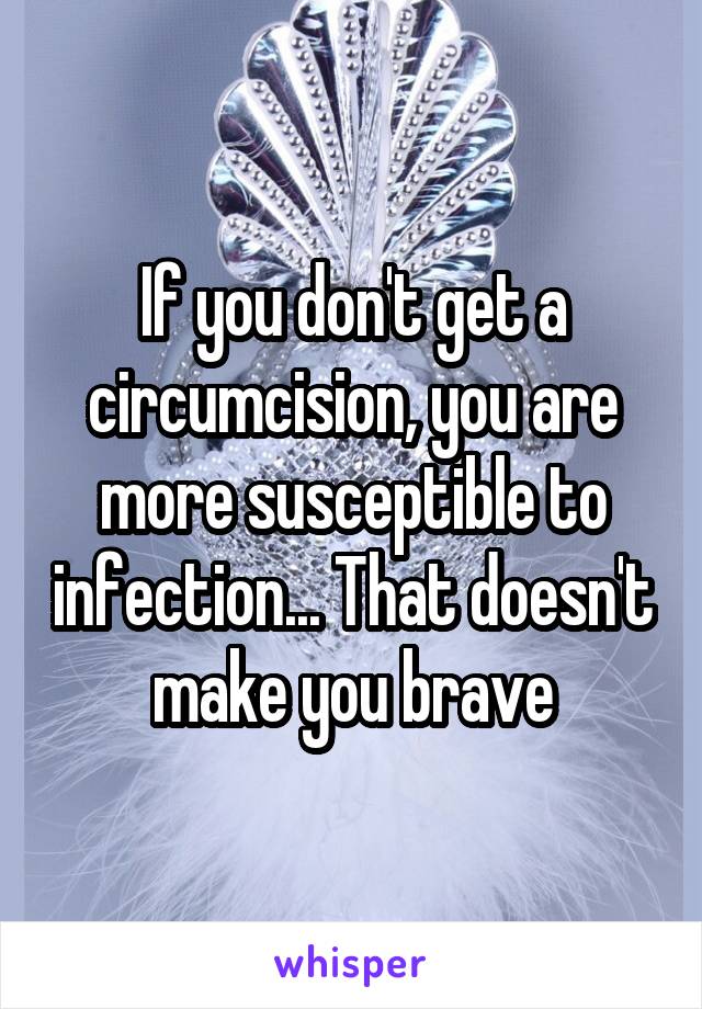 If you don't get a circumcision, you are more susceptible to infection... That doesn't make you brave