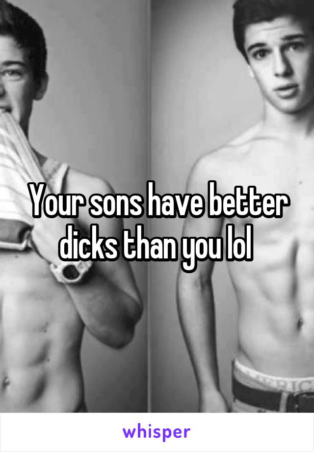 Your sons have better dicks than you lol 