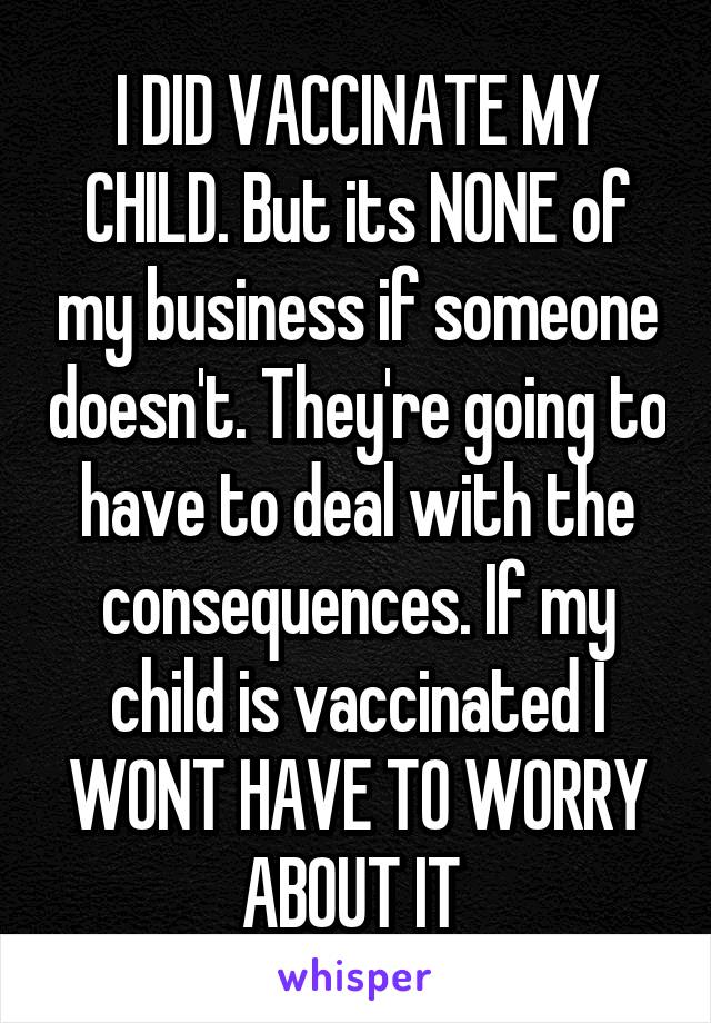 I DID VACCINATE MY CHILD. But its NONE of my business if someone doesn't. They're going to have to deal with the consequences. If my child is vaccinated I WONT HAVE TO WORRY ABOUT IT 