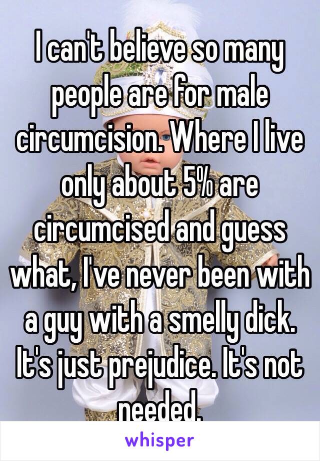 I can't believe so many people are for male circumcision. Where I live only about 5% are circumcised and guess what, I've never been with a guy with a smelly dick. It's just prejudice. It's not needed.