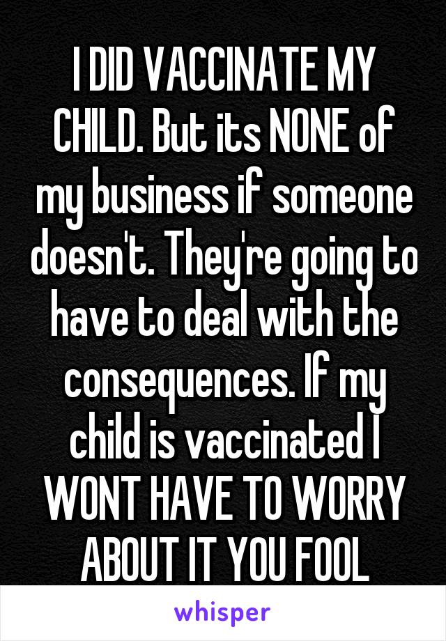 I DID VACCINATE MY CHILD. But its NONE of my business if someone doesn't. They're going to have to deal with the consequences. If my child is vaccinated I WONT HAVE TO WORRY ABOUT IT YOU FOOL