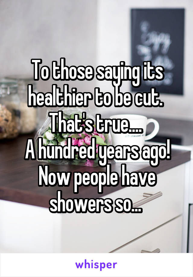 To those saying its healthier to be cut. 
That's true.... 
A hundred years ago!
Now people have showers so... 