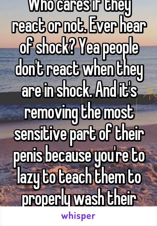 Who cares if they react or not. Ever hear of shock? Yea people don't react when they are in shock. And it's removing the most sensitive part of their penis because you're to lazy to teach them to properly wash their dick 