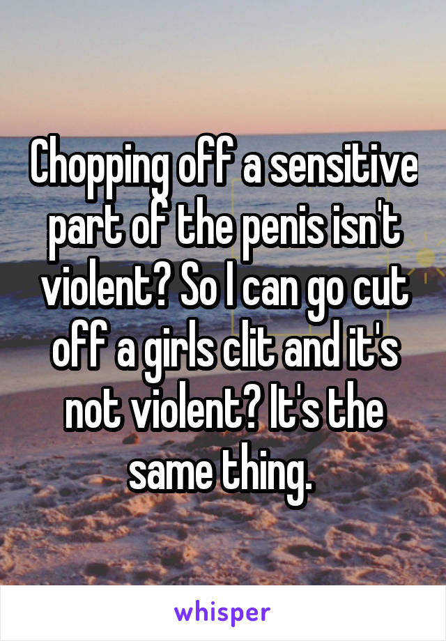 Chopping off a sensitive part of the penis isn't violent? So I can go cut off a girls clit and it's not violent? It's the same thing. 