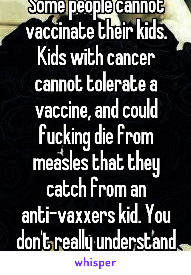 Some people cannot vaccinate their kids. Kids with cancer cannot tolerate a vaccine, and could fucking die from measles that they catch from an anti-vaxxers kid. You don't really understand herd immunity, huh?