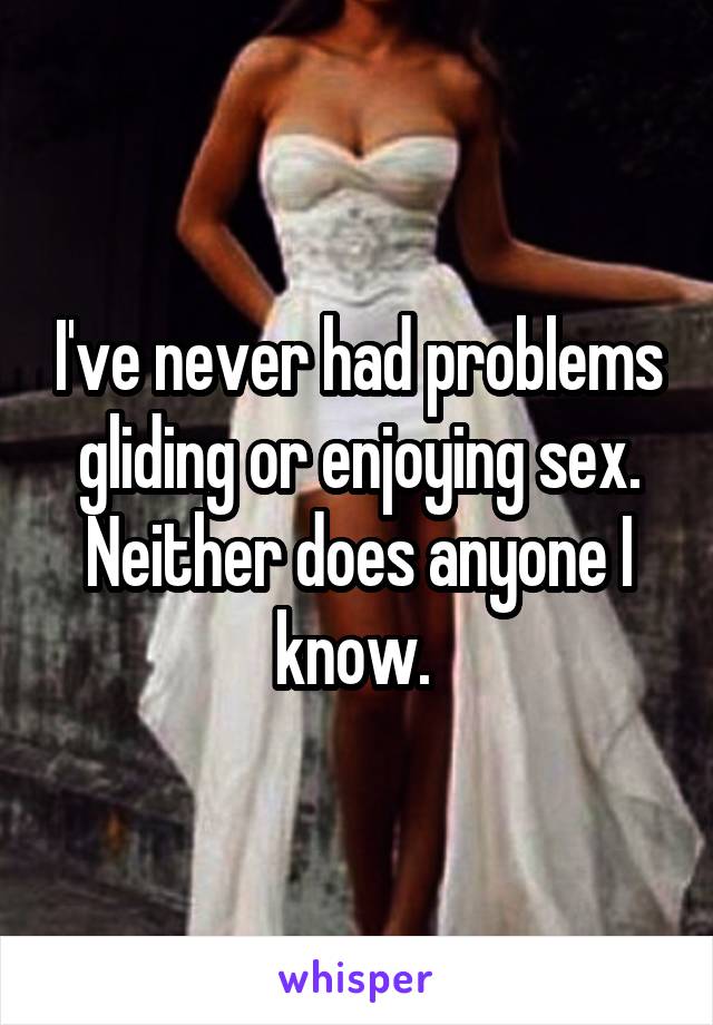 I've never had problems gliding or enjoying sex. Neither does anyone I know. 