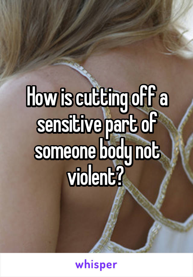 How is cutting off a sensitive part of someone body not violent? 