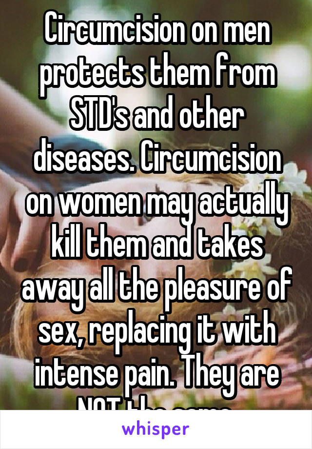 Circumcision on men protects them from STD's and other diseases. Circumcision on women may actually kill them and takes away all the pleasure of sex, replacing it with intense pain. They are NOT the same.