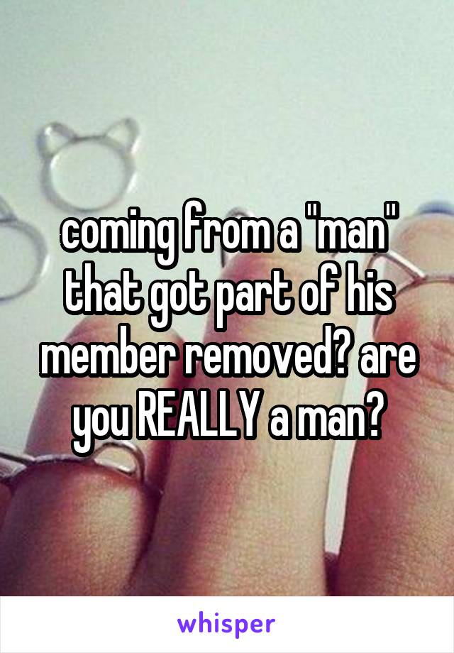 coming from a "man" that got part of his member removed? are you REALLY a man?