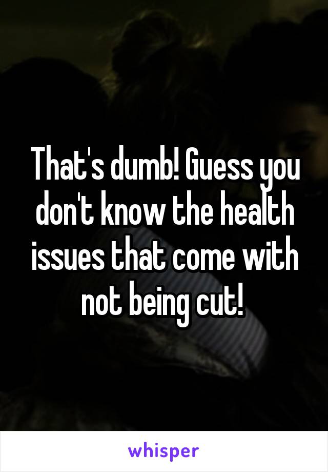 That's dumb! Guess you don't know the health issues that come with not being cut! 