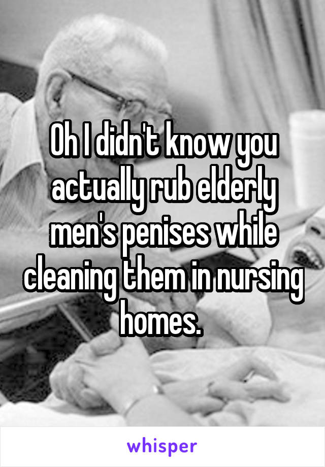 Oh I didn't know you actually rub elderly men's penises while cleaning them in nursing homes. 