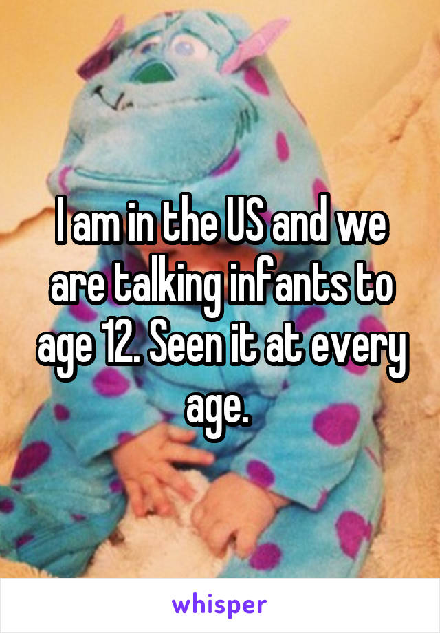 I am in the US and we are talking infants to age 12. Seen it at every age. 